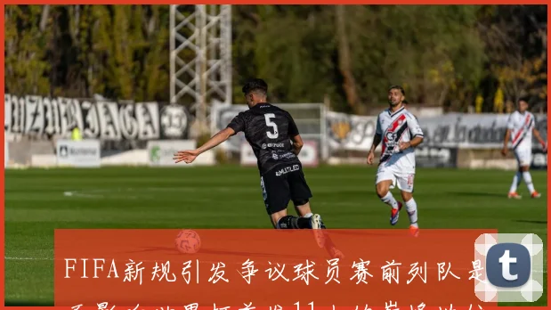 FIFA新规引发争议球员赛前列队是否影响世界杯首发11人的巅峰地位