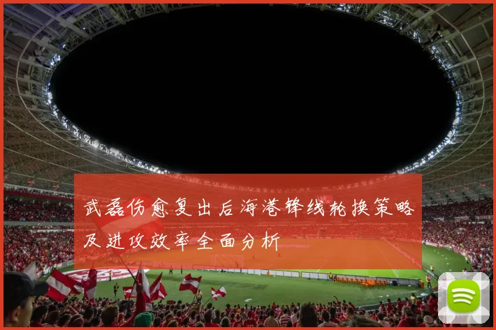 武磊伤愈复出后海港锋线轮换策略及进攻效率全面分析