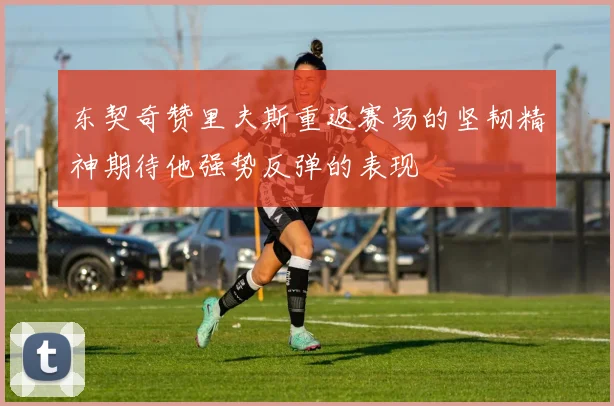 东契奇赞里夫斯重返赛场的坚韧精神期待他强势反弹的表现