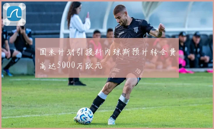 国米计划引援科内琼斯预计转会费高达5000万欧元