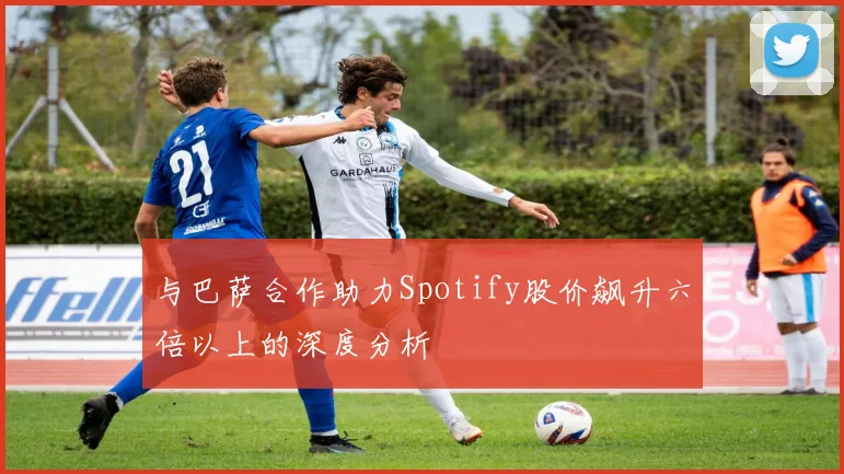 与巴萨合作助力Spotify股价飙升六倍以上的深度分析