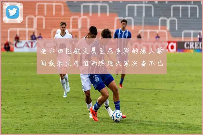 老六回忆被交易至尼克斯的感人瞬间我和父母泪洒现场大家兴奋不已
