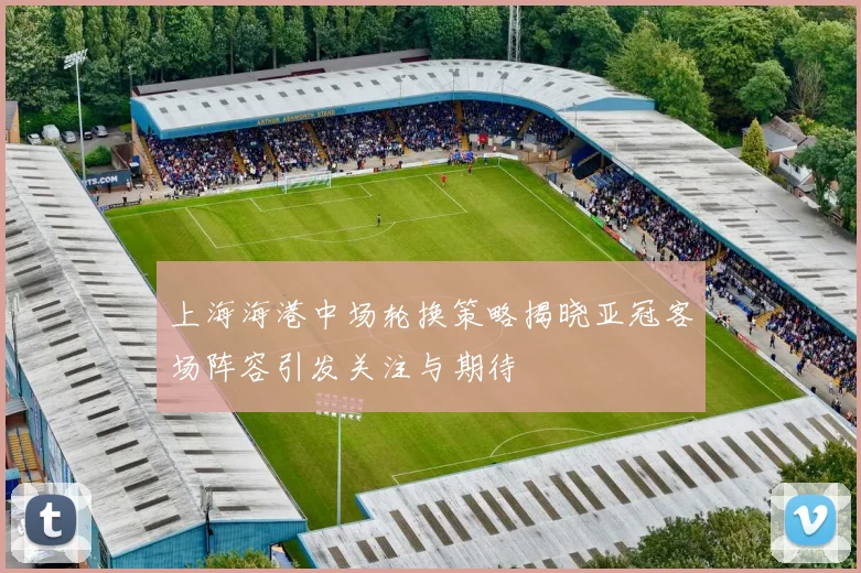 上海海港中场轮换策略揭晓亚冠客场阵容引发关注与期待