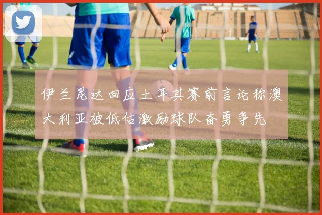 伊兰昆达回应土耳其赛前言论称澳大利亚被低估激励球队奋勇争先
