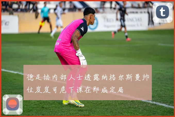 德足协内部人士透露纳格尔斯曼帅位岌岌可危下课在即成定局