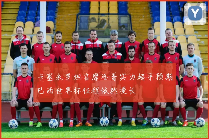 卡塞米罗坦言摩洛哥实力超乎预期巴西世界杯征程依然漫长