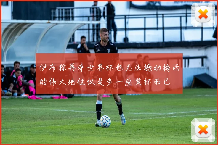 伊布称再夺世界杯也无法撼动梅西的伟大地位仅是多一座奖杯而已
