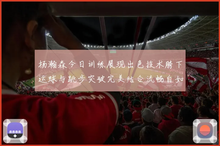 杨瀚森今日训练展现出色技术胯下运球与跳步突破完美结合流畅自如