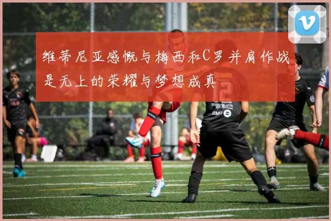 维蒂尼亚感慨与梅西和C罗并肩作战是无上的荣耀与梦想成真