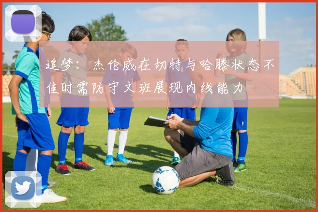 追梦：杰伦威在切特与哈滕状态不佳时需防守文班展现内线能力