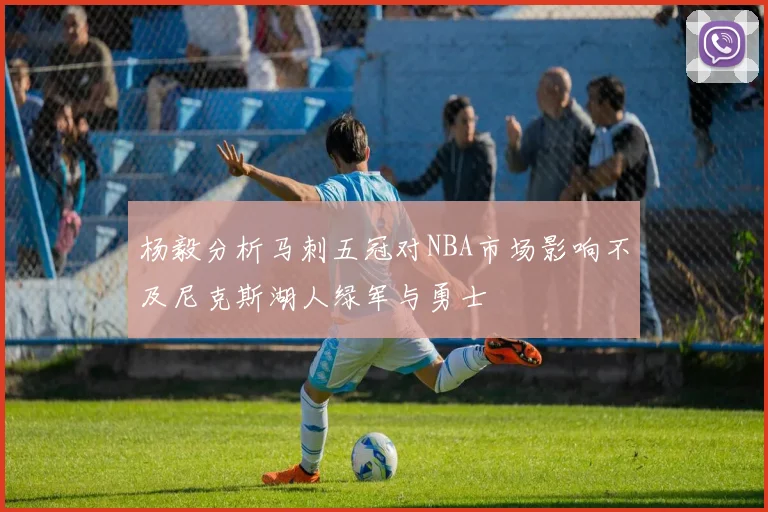 杨毅分析马刺五冠对NBA市场影响不及尼克斯湖人绿军与勇士