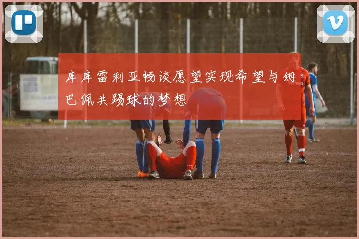 库库雷利亚畅谈愿望实现希望与姆巴佩共踢球的梦想