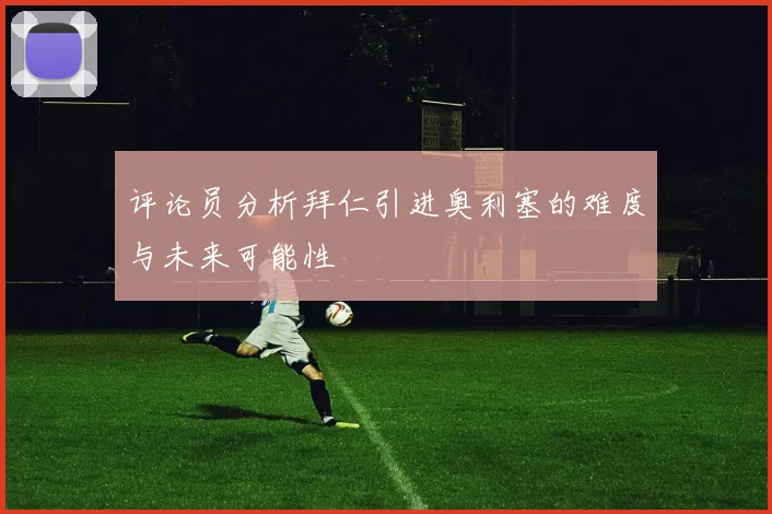 评论员分析拜仁引进奥利塞的难度与未来可能性