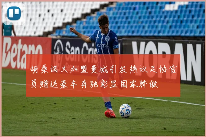 胡桑诺夫加盟曼城引发热议足协官员赠送豪车奔驰彰显国家骄傲