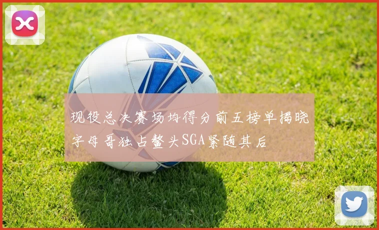 现役总决赛场均得分前五榜单揭晓字母哥独占鳌头SGA紧随其后