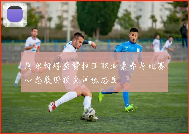 阿尔特塔盛赞拉亚职业素养与比赛心态展现顶尖训练态度