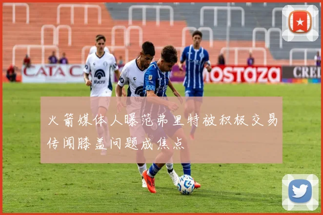 火箭媒体人曝范弗里特被积极交易传闻膝盖问题成焦点
