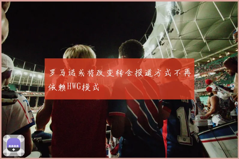 罗马诺或将改变转会报道方式不再依赖HWG模式