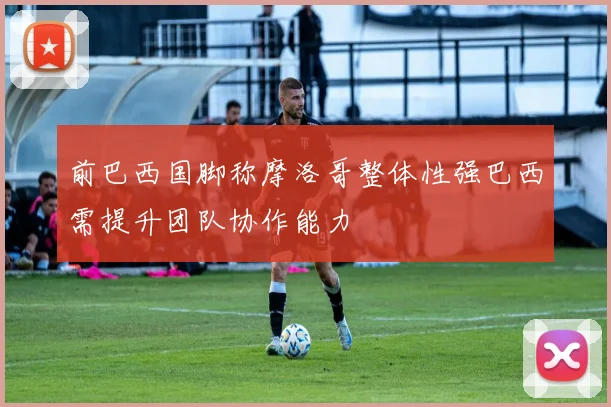 前巴西国脚称摩洛哥整体性强巴西需提升团队协作能力