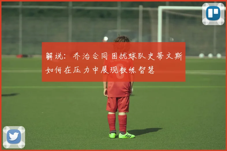 解说：乔治合同困扰球队史蒂文斯如何在压力中展现教练智慧