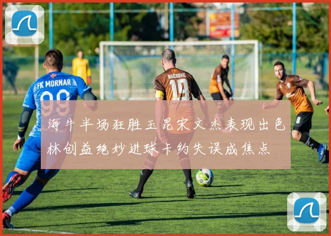 海牛半场狂胜玉昆宋文杰表现出色林创益绝妙进球卡约失误成焦点