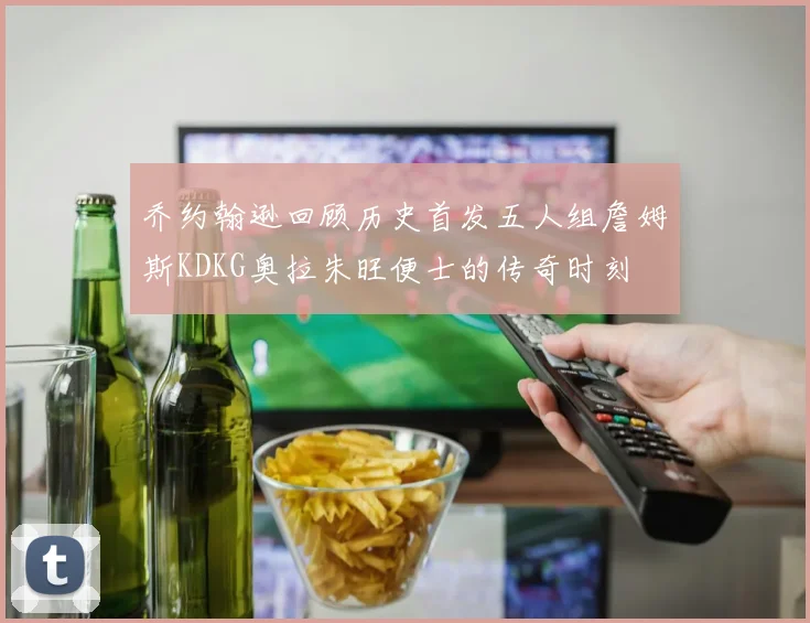 乔约翰逊回顾历史首发五人组詹姆斯KDKG奥拉朱旺便士的传奇时刻