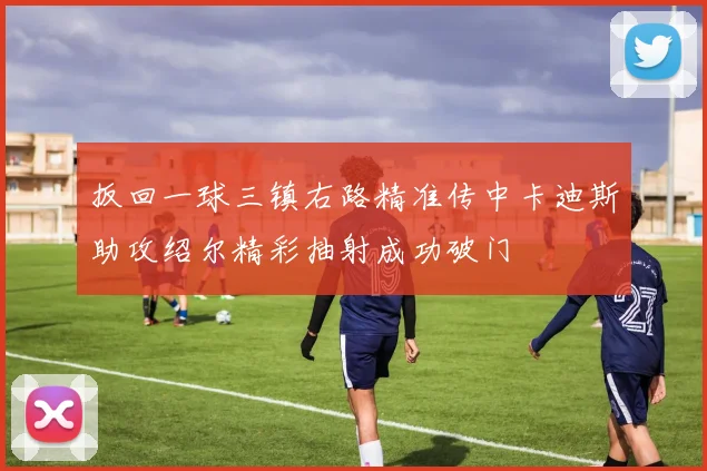 扳回一球三镇右路精准传中卡迪斯助攻绍尔精彩抽射成功破门