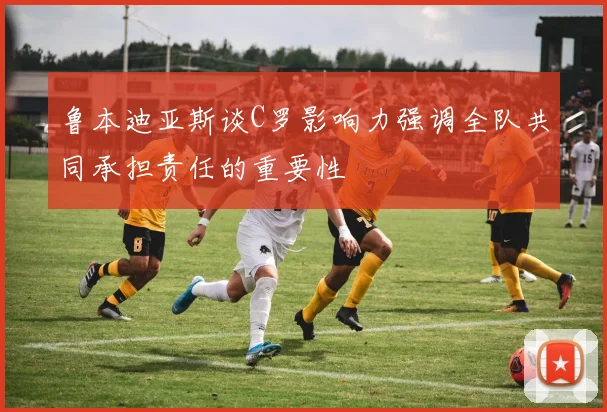 鲁本迪亚斯谈C罗影响力强调全队共同承担责任的重要性